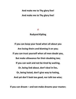 And make me to Thy glory live!
And make me to Thy glory live!
If
Rudyard Kipling
If you can keep your head when all about you
Are losing theirs and blaming it on you;
If you can trust yourself when all men doubt you,
But make allowance for their doubting too;
If you can wait and not be tired by waiting,
Or, being lied about, don’t deal in lies,
Or, being hated, don’t give way to hating,
And yet don’t look too good, nor talk too wise;
If you can dream – and not make dreams your master;
 