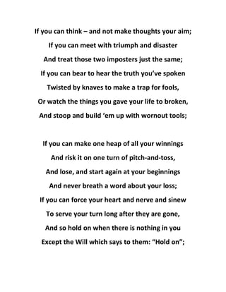 If you can think – and not make thoughts your aim;
If you can meet with triumph and disaster
And treat those two imposters just the same;
If you can bear to hear the truth you’ve spoken
Twisted by knaves to make a trap for fools,
Or watch the things you gave your life to broken,
And stoop and build ‘em up with wornout tools;
If you can make one heap of all your winnings
And risk it on one turn of pitch-and-toss,
And lose, and start again at your beginnings
And never breath a word about your loss;
If you can force your heart and nerve and sinew
To serve your turn long after they are gone,
And so hold on when there is nothing in you
Except the Will which says to them: “Hold on”;
 