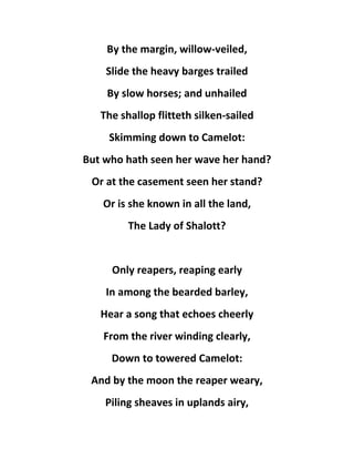 By the margin, willow-veiled,
Slide the heavy barges trailed
By slow horses; and unhailed
The shallop flitteth silken-sailed
Skimming down to Camelot:
But who hath seen her wave her hand?
Or at the casement seen her stand?
Or is she known in all the land,
The Lady of Shalott?
Only reapers, reaping early
In among the bearded barley,
Hear a song that echoes cheerly
From the river winding clearly,
Down to towered Camelot:
And by the moon the reaper weary,
Piling sheaves in uplands airy,
 