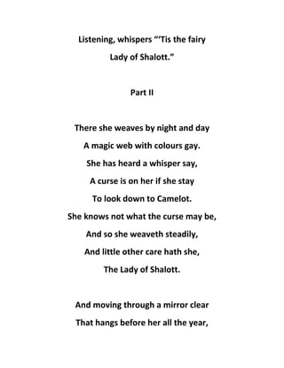 Listening, whispers “‘Tis the fairy
Lady of Shalott.”
Part II
There she weaves by night and day
A magic web with colours gay.
She has heard a whisper say,
A curse is on her if she stay
To look down to Camelot.
She knows not what the curse may be,
And so she weaveth steadily,
And little other care hath she,
The Lady of Shalott.
And moving through a mirror clear
That hangs before her all the year,
 