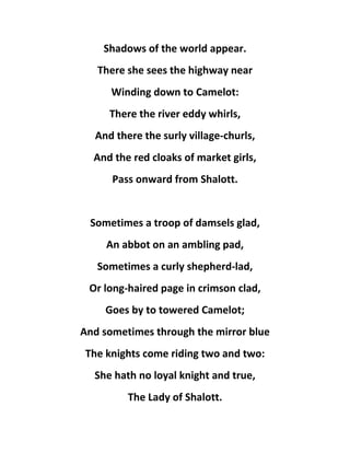 Shadows of the world appear.
There she sees the highway near
Winding down to Camelot:
There the river eddy whirls,
And there the surly village-churls,
And the red cloaks of market girls,
Pass onward from Shalott.
Sometimes a troop of damsels glad,
An abbot on an ambling pad,
Sometimes a curly shepherd-lad,
Or long-haired page in crimson clad,
Goes by to towered Camelot;
And sometimes through the mirror blue
The knights come riding two and two:
She hath no loyal knight and true,
The Lady of Shalott.
 