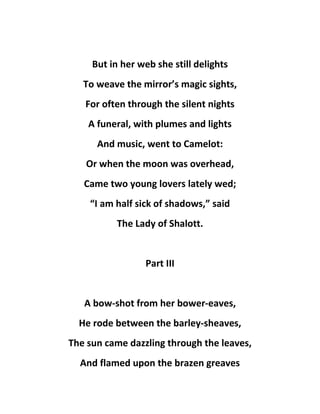 But in her web she still delights
To weave the mirror’s magic sights,
For often through the silent nights
A funeral, with plumes and lights
And music, went to Camelot:
Or when the moon was overhead,
Came two young lovers lately wed;
“I am half sick of shadows,” said
The Lady of Shalott.
Part III
A bow-shot from her bower-eaves,
He rode between the barley-sheaves,
The sun came dazzling through the leaves,
And flamed upon the brazen greaves
 