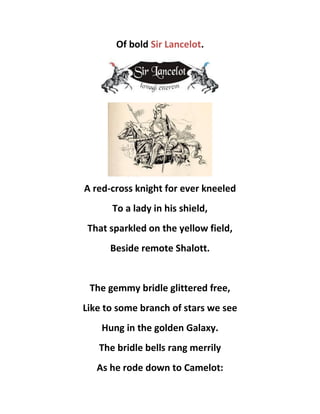Of bold Sir Lancelot.
A red-cross knight for ever kneeled
To a lady in his shield,
That sparkled on the yellow field,
Beside remote Shalott.
The gemmy bridle glittered free,
Like to some branch of stars we see
Hung in the golden Galaxy.
The bridle bells rang merrily
As he rode down to Camelot:
 