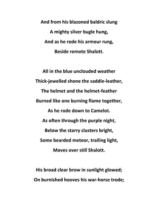 And from his blazoned baldric slung
A mighty silver bugle hung,
And as he rode his armour rung,
Beside remote Shalott.
All in the blue unclouded weather
Thick-jewelled shone the saddle-leather,
The helmet and the helmet-feather
Burned like one burning flame together,
As he rode down to Camelot.
As often through the purple night,
Below the starry clusters bright,
Some bearded meteor, trailing light,
Moves over still Shalott.
His broad clear brow in sunlight glowed;
On burnished hooves his war-horse trode;
 