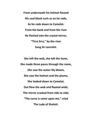 From underneath his helmet flowed
His coal-black curls as on he rode,
As he rode down to Camelot.
From the bank and from the river
He flashed into the crystal mirror,
“Tirra lirra,” by the river
Sang Sir Lancelot.
She left the web, she left the loom,
She made three paces through the room,
She saw the water-lily bloom,
She saw the helmet and the plume,
She looked down to Camelot.
Out flew the web and floated wide;
The mirror cracked from side to side;
“The curse is come upon me,” cried
The Lady of Shalott.
 