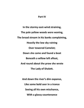 Part IV
In the stormy east-wind straining,
The pale yellow woods were waning,
The broad stream in his banks complaining,
Heavily the low sky raining
Over towered Camelot;
Down she came and found a boat
Beneath a willow left afloat,
And round about the prow she wrote
The Lady of Shalott.
And down the river’s dim expanse,
Like some bold seer in a trance
Seeing all his own mischance,
With a glassy countenance
 