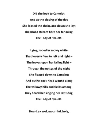 Did she look to Camelot.
And at the closing of the day
She loosed the chain, and down she lay;
The broad stream bore her far away,
The Lady of Shalott.
Lying, robed in snowy white
That loosely flew to left and right –
The leaves upon her falling light –
Through the noises of the night
She floated down to Camelot:
And as the boat-head wound along
The willowy hills and fields among,
They heard her singing her last song,
The Lady of Shalott.
Heard a carol, mournful, holy,
 