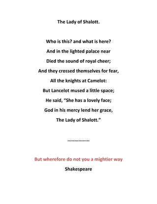 The Lady of Shalott.
Who is this? and what is here?
And in the lighted palace near
Died the sound of royal cheer;
And they crossed themselves for fear,
All the knights at Camelot:
But Lancelot mused a little space;
He said, “She has a lovely face;
God in his mercy lend her grace,
The Lady of Shalott.”
................
But wherefore do not you a mightier way
Shakespeare
 