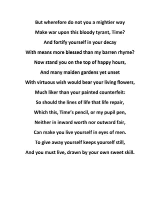 But wherefore do not you a mightier way
Make war upon this bloody tyrant, Time?
And fortify yourself in your decay
With means more blessed than my barren rhyme?
Now stand you on the top of happy hours,
And many maiden gardens yet unset
With virtuous wish would bear your living flowers,
Much liker than your painted counterfeit:
So should the lines of life that life repair,
Which this, Time’s pencil, or my pupil pen,
Neither in inward worth nor outward fair,
Can make you live yourself in eyes of men.
To give away yourself keeps yourself still,
And you must live, drawn by your own sweet skill.
 