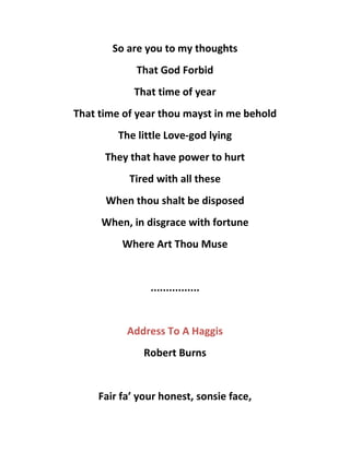 So are you to my thoughts
That God Forbid
That time of year
That time of year thou mayst in me behold
The little Love-god lying
They that have power to hurt
Tired with all these
When thou shalt be disposed
When, in disgrace with fortune
Where Art Thou Muse
................
Address To A Haggis
Robert Burns
Fair fa’ your honest, sonsie face,
 