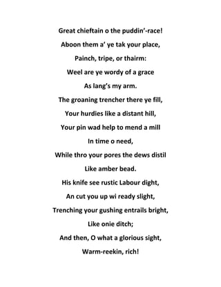 Great chieftain o the puddin’-race!
Aboon them a’ ye tak your place,
Painch, tripe, or thairm:
Weel are ye wordy of a grace
As lang’s my arm.
The groaning trencher there ye fill,
Your hurdies like a distant hill,
Your pin wad help to mend a mill
In time o need,
While thro your pores the dews distil
Like amber bead.
His knife see rustic Labour dight,
An cut you up wi ready slight,
Trenching your gushing entrails bright,
Like onie ditch;
And then, O what a glorious sight,
Warm-reekin, rich!
 