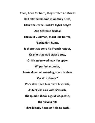 Then, horn for horn, they stretch an strive:
Deil tak the hindmost, on they drive,
Till a’ their weel-swall’d kytes belyve
Are bent like drums;
The auld Guidman, maist like to rive,
‘Bethankit’ hums.
Is there that owre his French ragout,
Or olio that wad staw a sow,
Or fricassee wad mak her spew
Wi perfect sconner,
Looks down wi sneering, scornfu view
On sic a dinner?
Poor devil! see him owre his trash,
As feckless as a wither’d rash,
His spindle shank a guid whip-lash,
His nieve a nit:
Thro bloody flood or field to dash,
 