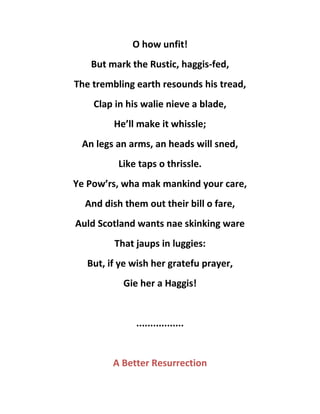 O how unfit!
But mark the Rustic, haggis-fed,
The trembling earth resounds his tread,
Clap in his walie nieve a blade,
He’ll make it whissle;
An legs an arms, an heads will sned,
Like taps o thrissle.
Ye Pow’rs, wha mak mankind your care,
And dish them out their bill o fare,
Auld Scotland wants nae skinking ware
That jaups in luggies:
But, if ye wish her gratefu prayer,
Gie her a Haggis!
.................
A Better Resurrection
 