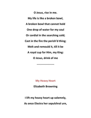 O Jesus, rise in me.
My life is like a broken bowl,
A broken bowl that cannot hold
One drop of water for my soul
Or cordial in the searching cold;
Cast in the fire the perish’d thing;
Melt and remould it, till it be
A royal cup for Him, my King:
O Jesus, drink of me
......................
My Heavy Heart
Elizabeth Browning
I lift my heavy heart up solemnly,
As once Electra her sepulchral urn,
 