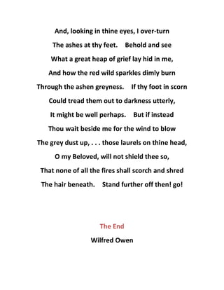 And, looking in thine eyes, I over-turn
The ashes at thy feet. Behold and see
What a great heap of grief lay hid in me,
And how the red wild sparkles dimly burn
Through the ashen greyness. If thy foot in scorn
Could tread them out to darkness utterly,
It might be well perhaps. But if instead
Thou wait beside me for the wind to blow
The grey dust up, . . . those laurels on thine head,
O my Beloved, will not shield thee so,
That none of all the fires shall scorch and shred
The hair beneath. Stand further off then! go!
The End
Wilfred Owen
 