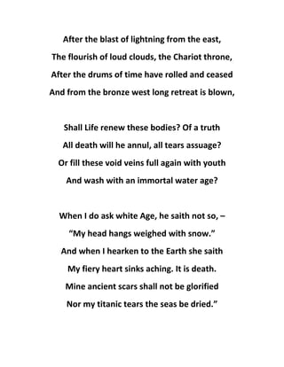 After the blast of lightning from the east,
The flourish of loud clouds, the Chariot throne,
After the drums of time have rolled and ceased
And from the bronze west long retreat is blown,
Shall Life renew these bodies? Of a truth
All death will he annul, all tears assuage?
Or fill these void veins full again with youth
And wash with an immortal water age?
When I do ask white Age, he saith not so, –
“My head hangs weighed with snow.”
And when I hearken to the Earth she saith
My fiery heart sinks aching. It is death.
Mine ancient scars shall not be glorified
Nor my titanic tears the seas be dried.”
 