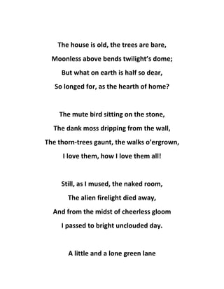 The house is old, the trees are bare,
Moonless above bends twilight’s dome;
But what on earth is half so dear,
So longed for, as the hearth of home?
The mute bird sitting on the stone,
The dank moss dripping from the wall,
The thorn-trees gaunt, the walks o’ergrown,
I love them, how I love them all!
Still, as I mused, the naked room,
The alien firelight died away,
And from the midst of cheerless gloom
I passed to bright unclouded day.
A little and a lone green lane
 