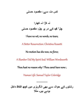 ‫سے‬ ‫منہ‬ ‫کس‬:‫حسن‬ ‫مقصود‬‫ی‬
‫کھارا‬ ‫نہ‬ ‫کڑا‬ ‫نہ‬
‫چل‬'‫پر‬ ‫در‬ ‫کے‬ ‫دمحم‬‫چل‬:‫حسن‬ ‫مقصود‬‫ی‬
I have no wit, no words, no tears;
A Better Resurrection: Christina Rossetti
No motion has she now, no force;
A Slumber Did My Spirit Seal: William Wordsworth
Thou hast no reason why ! Thou canst have none ;
Human Life: Samuel Taylor Coleridge
............
‫بھ‬ ‫سے‬ ‫حوالہ‬ ‫کے‬ ‫رشتوں‬‫ی‬‫انگر‬‫ی‬‫ز‬‫ی‬‫م‬‫ی‬‫داخل‬ ‫الفاظ‬ ‫کچھ‬ ‫ں‬
‫ہ‬ ‫ہوئے‬‫ی‬‫ں‬‫۔‬‫مثال‬
 