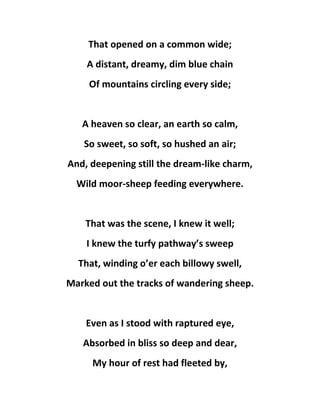 That opened on a common wide;
A distant, dreamy, dim blue chain
Of mountains circling every side;
A heaven so clear, an earth so calm,
So sweet, so soft, so hushed an air;
And, deepening still the dream-like charm,
Wild moor-sheep feeding everywhere.
That was the scene, I knew it well;
I knew the turfy pathway’s sweep
That, winding o’er each billowy swell,
Marked out the tracks of wandering sheep.
Even as I stood with raptured eye,
Absorbed in bliss so deep and dear,
My hour of rest had fleeted by,
 