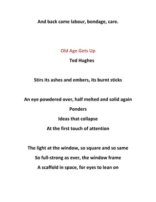 And back came labour, bondage, care.
Old Age Gets Up
Ted Hughes
Stirs its ashes and embers, its burnt sticks
An eye powdered over, half melted and solid again
Ponders
Ideas that collapse
At the first touch of attention
The light at the window, so square and so same
So full-strong as ever, the window frame
A scaffold in space, for eyes to lean on
 