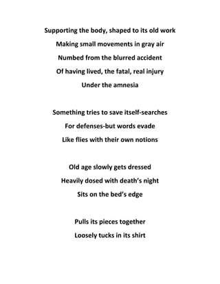 Supporting the body, shaped to its old work
Making small movements in gray air
Numbed from the blurred accident
Of having lived, the fatal, real injury
Under the amnesia
Something tries to save itself-searches
For defenses-but words evade
Like flies with their own notions
Old age slowly gets dressed
Heavily dosed with death’s night
Sits on the bed’s edge
Pulls its pieces together
Loosely tucks in its shirt
 