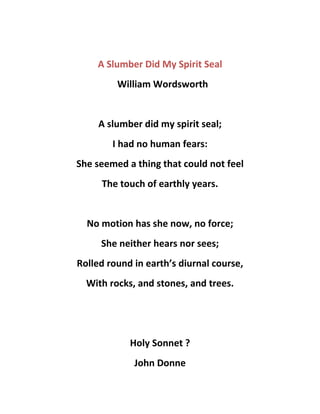 A Slumber Did My Spirit Seal
William Wordsworth
A slumber did my spirit seal;
I had no human fears:
She seemed a thing that could not feel
The touch of earthly years.
No motion has she now, no force;
She neither hears nor sees;
Rolled round in earth’s diurnal course,
With rocks, and stones, and trees.
Holy Sonnet ?
John Donne
 