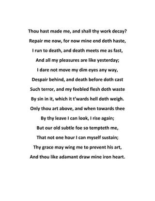 Thou hast made me, and shall thy work decay?
Repair me now, for now mine end doth haste,
I run to death, and death meets me as fast,
And all my pleasures are like yesterday;
I dare not move my dim eyes any way,
Despair behind, and death before doth cast
Such terror, and my feebled flesh doth waste
By sin in it, which it t’wards hell doth weigh.
Only thou art above, and when towards thee
By thy leave I can look, I rise again;
But our old subtle foe so tempteth me,
That not one hour I can myself sustain;
Thy grace may wing me to prevent his art,
And thou like adamant draw mine iron heart.
 