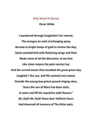 Holy Week At Genoa
Oscar Wilde
I wandered through Scoglietto’s far retreat,
The oranges on each o’erhanging spray
Burned as bright lamps of gold to shame the day;
Some startled bird with fluttering wings and fleet
Made snow of all the blossoms; at my feet
Like silver moons the pale narcissi lay:
And the curved waves that streaked the great green bay
Laughed i’ the sun, and life seemed very sweet.
Outside the young boy-priest passed singing clear,
‘Jesus the son of Mary has been slain,
O come and fill His sepulchre with flowers.’
Ah, God! Ah, God! those dear Hellenic hours
Had drowned all memory of Thy bitter pain,
 