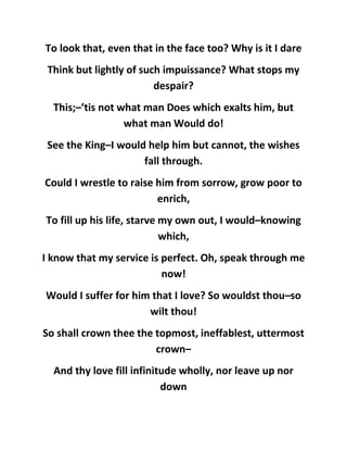 To look that, even that in the face too? Why is it I dare
Think but lightly of such impuissance? What stops my
despair?
This;–’tis not what man Does which exalts him, but
what man Would do!
See the King–I would help him but cannot, the wishes
fall through.
Could I wrestle to raise him from sorrow, grow poor to
enrich,
To fill up his life, starve my own out, I would–knowing
which,
I know that my service is perfect. Oh, speak through me
now!
Would I suffer for him that I love? So wouldst thou–so
wilt thou!
So shall crown thee the topmost, ineffablest, uttermost
crown–
And thy love fill infinitude wholly, nor leave up nor
down
 