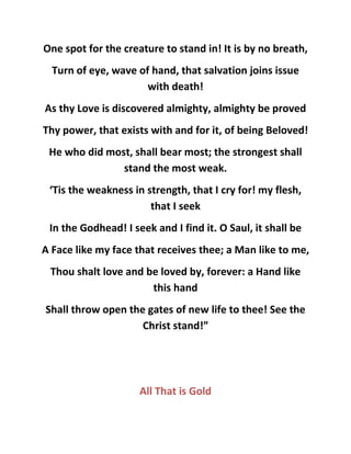 One spot for the creature to stand in! It is by no breath,
Turn of eye, wave of hand, that salvation joins issue
with death!
As thy Love is discovered almighty, almighty be proved
Thy power, that exists with and for it, of being Beloved!
He who did most, shall bear most; the strongest shall
stand the most weak.
‘Tis the weakness in strength, that I cry for! my flesh,
that I seek
In the Godhead! I seek and I find it. O Saul, it shall be
A Face like my face that receives thee; a Man like to me,
Thou shalt love and be loved by, forever: a Hand like
this hand
Shall throw open the gates of new life to thee! See the
Christ stand!”
All That is Gold
 