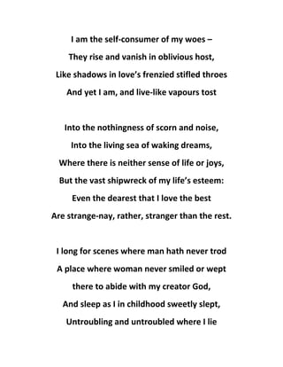 I am the self-consumer of my woes –
They rise and vanish in oblivious host,
Like shadows in love’s frenzied stifled throes
And yet I am, and live-like vapours tost
Into the nothingness of scorn and noise,
Into the living sea of waking dreams,
Where there is neither sense of life or joys,
But the vast shipwreck of my life’s esteem:
Even the dearest that I love the best
Are strange-nay, rather, stranger than the rest.
I long for scenes where man hath never trod
A place where woman never smiled or wept
there to abide with my creator God,
And sleep as I in childhood sweetly slept,
Untroubling and untroubled where I lie
 