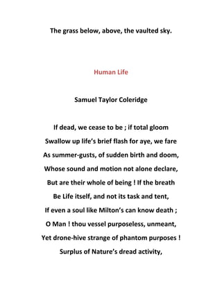 The grass below, above, the vaulted sky.
Human Life
Samuel Taylor Coleridge
If dead, we cease to be ; if total gloom
Swallow up life’s brief flash for aye, we fare
As summer-gusts, of sudden birth and doom,
Whose sound and motion not alone declare,
But are their whole of being ! If the breath
Be Life itself, and not its task and tent,
If even a soul like Milton’s can know death ;
O Man ! thou vessel purposeless, unmeant,
Yet drone-hive strange of phantom purposes !
Surplus of Nature’s dread activity,
 