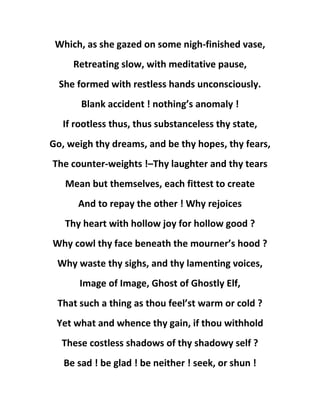 Which, as she gazed on some nigh-finished vase,
Retreating slow, with meditative pause,
She formed with restless hands unconsciously.
Blank accident ! nothing’s anomaly !
If rootless thus, thus substanceless thy state,
Go, weigh thy dreams, and be thy hopes, thy fears,
The counter-weights !–Thy laughter and thy tears
Mean but themselves, each fittest to create
And to repay the other ! Why rejoices
Thy heart with hollow joy for hollow good ?
Why cowl thy face beneath the mourner’s hood ?
Why waste thy sighs, and thy lamenting voices,
Image of Image, Ghost of Ghostly Elf,
That such a thing as thou feel’st warm or cold ?
Yet what and whence thy gain, if thou withhold
These costless shadows of thy shadowy self ?
Be sad ! be glad ! be neither ! seek, or shun !
 