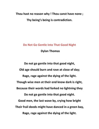 Thou hast no reason why ! Thou canst have none ;
Thy being’s being is contradiction.
Do Not Go Gentle Into That Good Night
Dylan Thomas
Do not go gentle into that good night,
Old age should burn and rave at close of day;
Rage, rage against the dying of the light.
Though wise men at their end know dark is right,
Because their words had forked no lightning they
Do not go gentle into that good night.
Good men, the last wave by, crying how bright
Their frail deeds might have danced in a green bay,
Rage, rage against the dying of the light.
 