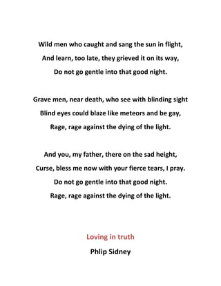 Wild men who caught and sang the sun in flight,
And learn, too late, they grieved it on its way,
Do not go gentle into that good night.
Grave men, near death, who see with blinding sight
Blind eyes could blaze like meteors and be gay,
Rage, rage against the dying of the light.
And you, my father, there on the sad height,
Curse, bless me now with your fierce tears, I pray.
Do not go gentle into that good night.
Rage, rage against the dying of the light.
Loving in truth
Phlip Sidney
 