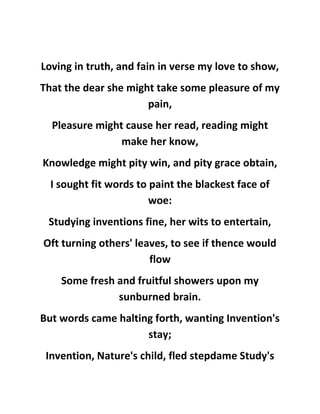 Loving in truth, and fain in verse my love to show,
That the dear she might take some pleasure of my
pain,
Pleasure might cause her read, reading might
make her know,
Knowledge might pity win, and pity grace obtain,
I sought fit words to paint the blackest face of
woe:
Studying inventions fine, her wits to entertain,
Oft turning others' leaves, to see if thence would
flow
Some fresh and fruitful showers upon my
sunburned brain.
But words came halting forth, wanting Invention's
stay;
Invention, Nature's child, fled stepdame Study's
 