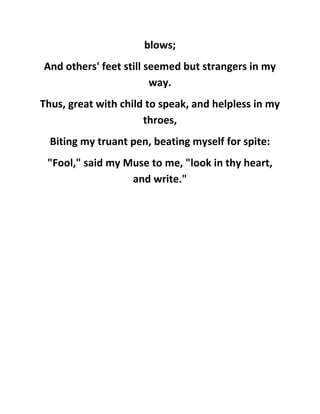 blows;
And others' feet still seemed but strangers in my
way.
Thus, great with child to speak, and helpless in my
throes,
Biting my truant pen, beating myself for spite:
"Fool," said my Muse to me, "look in thy heart,
and write."
 