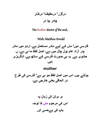‫درگزر‬'‫درح‬‫ق‬‫ی‬‫قت‬'‫درکنار‬
‫در‬ ‫چا‬ ‫چادر‬
His brother doctor of the soul,
Wish: Matthew Arnold
‫فارس‬‫ی‬‫م‬‫ی‬‫ں‬'‫ل‬ ‫کے‬ ‫ماں‬‫ی‬‫ہے‬ ‫مستعمل‬ ‫مادر‬ ‫ے‬‫۔‬‫م‬ ‫اردو‬‫ی‬‫مادر‬ ‫ں‬
‫م‬ ‫چال‬ ‫بول‬ ‫عام‬ ‫آزاد‬ ‫پدر‬‫ی‬‫ہے‬ ‫ں‬‫۔‬‫ہ‬ ‫ما‬ ‫لفظ‬ ‫اصل‬‫ی‬‫ہے‬‫۔‬‫ں‬
‫حشو‬‫ی‬‫ہے‬.‫ی‬‫ہ‬ ‫ہ‬‫ی‬‫فارس‬ ‫صورت‬‫ی‬‫ہے‬ ‫ساتھ‬ ‫کے‬‫۔‬‫انگر‬‫ی‬‫ز‬‫ی‬
‫م‬‫ی‬‫ں‬
mother
‫ہ‬ ‫بولتے‬‫ی‬‫ں‬‫۔‬‫م‬ ‫اس‬‫ی‬‫ں‬‫ہ‬ ‫مو‬ ‫لفظ‬ ‫اصل‬‫ی‬‫ہے‬'‫فارس‬‫ی‬‫ک‬‫ی‬‫طرح‬
‫الحاق‬ ‫در‬‫ی‬‫ی‬‫عن‬‫ی‬‫خارج‬‫ی‬‫ہے‬‫۔‬
‫ک‬ ‫برتن‬ ‫ہر‬‫ی‬‫پہ‬ ‫زبان‬
‫ک‬ ‫اس‬‫ی‬‫مرحوم‬‫ماں‬‫نوحہ‬ ‫کا‬
‫ک‬ ‫باپ‬‫ی‬‫بےحس‬‫ی‬‫اور‬
 