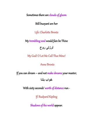Sometimes there are clouds of gloom
Still buoyant are her
Life: Charlotte Bronte
My trembling soul would fain be Thine
‫لرزت‬‫ی‬‫روح‬
My God! O Let Me Call Thee Mine!
Anne Bronte
If you can dream – and not make dreams your master;
‫بننا‬ ‫خواب‬
With sixty seconds’ worth of distance run -
If: Rudyard Kipling
Shadows of the world appear.
 