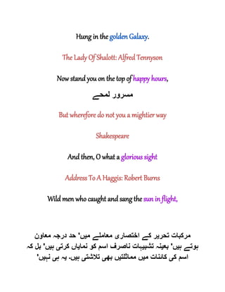 Hung in the golden Galaxy.
The Lady Of Shalott: Alfred Tennyson
Now stand you on the top of happy hours,
‫لمحے‬ ‫مسرور‬
But wherefore do not you a mightier way
Shakespeare
And then, O what a glorious sight
Address To A Haggis: Robert Burns
Wild men who caught and sang the sun in flight,
‫تحر‬ ‫مرکبات‬‫ی‬‫اختصار‬ ‫کے‬ ‫ر‬‫ی‬‫م‬ ‫معاملے‬‫ی‬‫ں‬'‫معاون‬ ‫درجہ‬ ‫حد‬
‫ہ‬ ‫ہوتے‬‫ی‬‫ں‬'‫بع‬‫ی‬‫تشب‬ ‫نہ‬‫ی‬‫نما‬ ‫کو‬ ‫اسم‬ ‫ناصرف‬ ‫ہات‬‫ی‬‫کرت‬ ‫اں‬‫ی‬‫ہ‬‫ی‬‫ں‬'‫کہ‬ ‫بل‬
‫ک‬ ‫اسم‬‫ی‬‫م‬ ‫کائنات‬‫ی‬‫مماثلت‬ ‫ں‬‫ی‬‫بھ‬ ‫ں‬‫ی‬‫تالشت‬‫ی‬‫ہ‬‫ی‬‫ں‬‫۔‬‫ی‬‫ہ‬ ‫ہ‬‫ی‬‫نہ‬‫ی‬‫ں‬'
 