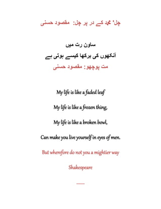 ‫چل‬'‫چل‬ ‫پر‬ ‫در‬ ‫کے‬ ‫دمحم‬:‫حسن‬ ‫مقصود‬‫ی‬
‫م‬ ‫رت‬ ‫ساون‬‫ی‬‫ں‬
‫ک‬ ‫آنکھوں‬‫ی‬‫ک‬ ‫برکھا‬‫ی‬‫ہوت‬ ‫سے‬‫ی‬‫ہ‬‫ے‬
‫پوچھو‬ ‫مت‬:‫حسن‬ ‫مقصود‬‫ی‬
My life is like a faded leaf
My life is like a frozen thing,
My life is like a broken bowl,
Can make you live yourself in eyes of men.
But wherefore do not you a mightier way
Shakespeare
........
 