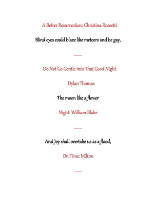 A Better Resurrection: Christina Rossetti
Blind eyes could blaze like meteors and be gay,
........
Do Not Go Gentle Into That Good Night
Dylan Thomas
The moon like a flower
Night: William Blake
........
And Joy shall overtake us as a flood,
On Time: Milton
........
 