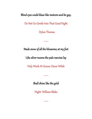 Blind eyes could blaze like meteors and be gay,
Do Not Go Gentle Into That Good Night
Dylan Thomas
........
Made snow of all the blossoms; at my feet
Like silver moons the pale narcissi lay
Holy Week At Genoa: Oscar Wilde
........
Shall shine like the gold
Night: William Blake
........
 