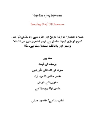 Hops like a frog before me.
Brooding Grief: D.H.Lawrence
‫واختصار‬ ‫حسن‬'‫موازنہ‬'‫تار‬‫ی‬‫ک‬ ‫راوبط‬ ‫سے‬ ‫علوم‬ ‫اور‬ ‫خ‬‫ی‬‫ذ‬‫ی‬‫م‬ ‫ل‬‫ی‬‫ں‬
‫تلم‬‫ی‬‫بڑ‬ ‫کو‬ ‫ح‬‫ی‬‫اہم‬‫ی‬‫ہے‬ ‫حاصل‬ ‫ت‬‫۔‬‫شاعر‬ ‫اردو‬‫ی‬‫م‬‫ی‬‫عام‬ ‫کا‬ ‫اس‬ ‫ں‬'
‫ملتا‬ ‫استعمال‬ ‫بالتکلف‬ ‫اور‬ ‫برمحل‬‫ہے‬‫۔‬‫مثال‬
‫ہے‬ ‫سنا‬
‫ی‬‫ک‬ ‫وسف‬‫ی‬‫ق‬‫ی‬‫مت‬
‫ک‬ ‫سوت‬‫ی‬‫انٹ‬ ‫اک‬‫ی‬‫لگ‬‫ی‬‫تھ‬‫ی‬
‫آزاد‬ ‫مرد‬ ‫کا‬ ‫حاضر‬ ‫عصر‬
‫دھو‬‫ی‬‫عوض‬ ‫کے‬ ‫ں‬
‫ضم‬‫ی‬‫ب‬ ‫اپنا‬ ‫ر‬‫ی‬‫د‬ ‫چ‬‫ی‬‫ہے‬ ‫تا‬
‫نظم‬:‫ہے‬ ‫سنا‬'‫حسن‬ ‫مقصود‬‫ی‬
 