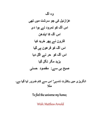 ‫آگ‬ ‫وہ‬
‫عزازئ‬‫ی‬‫ک‬ ‫ل‬‫ی‬‫م‬ ‫سرشت‬ ‫جو‬‫ی‬‫تھ‬ ‫ں‬‫ی‬
‫د‬ ‫ہوا‬ ‫نے‬ ‫نمرود‬ ‫کو‬ ‫آگ‬ ‫اس‬‫ی‬
‫ا‬ ‫کا‬ ‫آگ‬ ‫اس‬‫ی‬‫ندھن‬
‫خر‬ ‫پھر‬ ‫نے‬ ‫قارون‬‫ی‬‫ک‬ ‫د‬‫ی‬‫ا‬
‫پ‬ ‫فرعون‬ ‫کو‬ ‫آگ‬ ‫اس‬‫ی‬‫گ‬‫ی‬‫ا‬
‫ا‬‫د‬ ‫اگل‬ ‫نے‬ ‫حر‬ ‫کو‬ ‫آگ‬ ‫س‬‫ی‬‫ا‬
‫ی‬‫ز‬‫ی‬‫گ‬ ‫نگل‬ ‫مگر‬ ‫د‬‫ی‬‫ا‬
‫ہ‬ ‫صبح‬‫ی‬‫سے‬:‫حسن‬ ‫مقصود‬‫ی‬
‫انگر‬‫ی‬‫ز‬‫ی‬‫م‬‫ی‬‫ناسہ‬ ‫باکثرت‬ ‫ں‬‫ی‬'‫ل‬ ‫ضرور‬ ‫کام‬ ‫سے‬ ‫اس‬‫ی‬‫گ‬ ‫ا‬‫ی‬‫ہے‬ ‫ا‬‫۔‬
‫مثال‬
To feel the universe my home;
Wish: Matthew Arnold
 