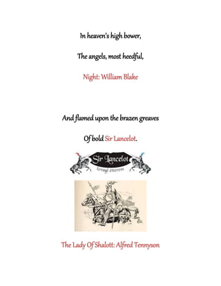 In heaven’s high bower,
The angels, most heedful,
Night: William Blake
And flamed upon the brazen greaves
Of bold Sir Lancelot.
The Lady Of Shalott: Alfred Tennyson
 