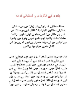‫ہندو‬‫ی‬‫انگر‬ ‫کے‬‫ی‬‫ز‬‫ی‬‫لسان‬ ‫پر‬‫ی‬‫ات‬‫ی‬‫اثرات‬
‫ک‬ ‫لوگوں‬ ‫کے‬ ‫عالقوں‬ ‫مختلف‬‫ی‬‫زبان‬'‫م‬‫ی‬‫ح‬ ‫ں‬‫ی‬‫انگ‬ ‫رت‬‫ی‬‫ز‬
‫لسان‬‫ی‬‫ات‬‫ی‬‫پا‬ ‫کا‬ ‫مماثلتوں‬‫ی‬‫جانا‬ ‫ا‬'‫اتفاق‬‫ی‬‫نہ‬ ‫ہ‬‫ی‬‫سکت‬ ‫ہو‬ ‫ں‬‫ا‬‫۔‬‫اس‬
‫م‬ ‫منظر‬ ‫پس‬ ‫کے‬‫ی‬‫ں‬'‫کس‬‫ی‬‫کوئ‬ ‫پر‬ ‫سطع‬‫ی‬‫ناکوئ‬‫ی‬‫واقعہ‬'
‫معاملہ‬'‫حادثہ‬'‫بات‬‫ی‬‫م‬ ‫وقوع‬ ‫ضرور‬ ‫ناکچھ‬ ‫کچھ‬ ‫ا‬‫ی‬‫آ‬ ‫ں‬‫ی‬‫ہوتا‬ ‫ا‬
‫ہے‬'‫ک‬ ‫اس‬ ‫چاہے‬‫ی‬‫ح‬‫ی‬‫ث‬‫ی‬‫معمول‬ ‫ت‬‫ی‬‫ہ‬‫ی‬‫ک‬‫ی‬‫رہ‬ ‫نہ‬ ‫وں‬‫ی‬‫ہو‬'‫اس‬
‫ہے‬ ‫ہوتا‬ ‫ہوا‬ ‫مرتب‬ ‫ضرور‬ ‫اثر‬ ‫کا‬‫۔‬
‫ا‬‫ی‬‫د‬ ‫ک‬‫ی‬‫س‬‫ی‬‫ی‬‫بد‬ ‫ا‬‫ی‬‫س‬‫ی‬‫شخص‬'‫م‬ ‫بازار‬‫ی‬‫خر‬ ‫کچھ‬ ‫ں‬‫ی‬‫دنے‬'‫کس‬‫ی‬
‫ملنے‬ ‫سے‬‫ی‬‫کس‬ ‫ا‬‫ی‬‫ا‬‫ہے‬ ‫آتا‬ ‫سے‬ ‫کام‬ ‫ور‬‫۔‬‫اس‬ ‫اپنے‬ ‫وہ‬
‫دوران‬ ‫مختصر‬ ‫کے‬ ‫ٹھہراؤ‬‫ی‬‫م‬ ‫ے‬‫ی‬‫ں‬'‫کوئ‬‫ی‬‫اصطالح‬'‫کوئ‬‫ی‬
‫المثل‬ ‫ضرب‬'‫کوئ‬‫ی‬‫محاورہ‬‫ی‬‫کوئ‬ ‫ا‬‫ی‬‫ہے‬ ‫جاتا‬ ‫چھوڑ‬ ‫لفظ‬‫۔‬‫اس‬
‫بوال‬ ‫کا‬'‫ا‬‫ی‬‫م‬ ‫استعمال‬ ‫شخص‬ ‫ک‬‫ی‬‫ہے‬ ‫التا‬ ‫ں‬'‫دوسرا‬ ‫پھر‬'‫ان‬
‫ک‬‫ی‬‫د‬‫ی‬‫د‬ ‫کھا‬‫ی‬‫کھ‬‫ی‬‫م‬‫ی‬‫م‬ ‫مہارت‬ ‫وہ‬ ‫ں‬‫ی‬‫ہے‬ ‫جاتا‬ ‫آ‬ ‫ں‬‫۔‬‫اب‬‫ی‬‫الزم‬ ‫ہ‬
‫نہ‬‫ی‬‫تلفظ‬ ‫اصل‬ ‫وہ‬ ‫کہ‬ ‫ں‬'‫معنوں‬ ‫اصل‬‫ی‬‫کے‬ ‫استعمال‬ ‫اصل‬ ‫پھر‬ ‫ا‬
‫مطابق‬'‫م‬ ‫استعمال‬‫ی‬‫جائے‬ ‫آ‬ ‫ں‬‫۔‬‫اپن‬ ‫وہ‬‫ی‬‫کہ‬ ‫سے‬ ‫اصل‬‫ی‬‫دور‬ ‫ں‬'
 