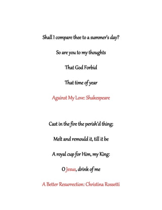Shall I compare thee to a summer’s day?
So are you to my thoughts
That God Forbid
That time of year
Against My Love: Shakespeare
Cast in the fire the perish’d thing;
Melt and remould it, till it be
A royal cup for Him, my King:
O Jesus, drink of me
A Better Resurrection: Christina Rossetti
 