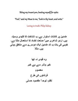 Biting my truant pen, beating myself for spite:
"Fool," said my Muse to me, "look in thy heart, and write."
Loving in truth: Phlip Sidney
‫ضد‬‫ی‬‫ہے‬ ‫استوار‬ ‫کائنات‬ ‫پر‬ ‫ن‬‫۔‬‫ی‬‫کل‬ ‫کا‬ ‫شناخت‬ ‫ہ‬‫ی‬‫د‬‫ی‬‫وس‬‫ی‬‫لہ‬
‫ہ‬‫ی‬‫ں‬‫۔‬‫شاعر‬ ‫اردو‬‫ی‬‫م‬‫ی‬‫ں‬'‫ہے‬ ‫ملتا‬ ‫استعمال‬ ‫کا‬ ‫تضاد‬ ‫صنعت‬‫۔‬
‫خوب‬‫ی‬‫ک‬‫ی‬‫بات‬‫ی‬‫ضد‬ ‫کہ‬ ‫ہ‬‫ی‬‫ا‬ ‫ن‬‫ی‬‫ہوت‬ ‫متعلق‬ ‫سے‬ ‫دوسرے‬ ‫ک‬‫ی‬
‫ہ‬‫ی‬‫ں‬‫۔‬‫مثال‬
‫ق‬ ‫وہ‬‫ی‬‫د‬‫ی‬‫تھا‬ ‫نہ‬
‫خ‬‫ی‬‫خبر‬ ‫بے‬ ‫سے‬ ‫وشر‬ ‫ر‬
‫معصوم‬
‫ک‬ ‫فرشتوں‬‫ی‬‫طرح‬
‫نظم‬:‫نوحہ‬'‫حسن‬ ‫مقصود‬‫ی‬
 