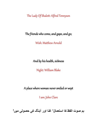 The Lady Of Shalott: Alfred Tennyson
The friends who come, and gape, and go;
Wish: Matthew Arnold
And by his health, sickness
Night: William Blake
A place where woman never smiled or wept
I am: John Clare
‫استعمال‬ ‫کا‬ ‫الفظ‬ ‫صوت‬ ‫ہم‬'‫ک‬ ‫آہنگ‬ ‫اور‬ ‫غنا‬‫ی‬‫حصول‬‫ی‬‫م‬‫ی‬‫ں‬'
 